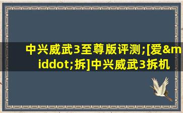 中兴威武3至尊版评测;[爱·拆]中兴威武3拆机评测@爱玩客ivankr